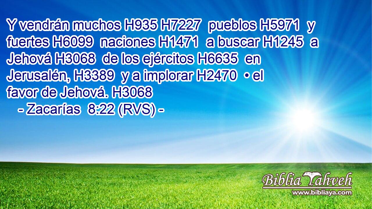 Y vendrán muchos H935 H7227  pueblos H5971  y fuertes H6099  naciones H1471  a buscar H1245  a Jehová H3068  de los ejércitos H6635  en Jerusalén, H3389  y a implorar H2470  • el favor de Jehová. H3068  