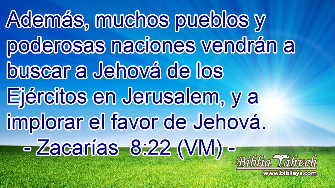  Además, muchos pueblos y poderosas naciones vendrán a buscar a Jehová de los Ejércitos en Jerusalem, y a implorar el favor de Jehová. 