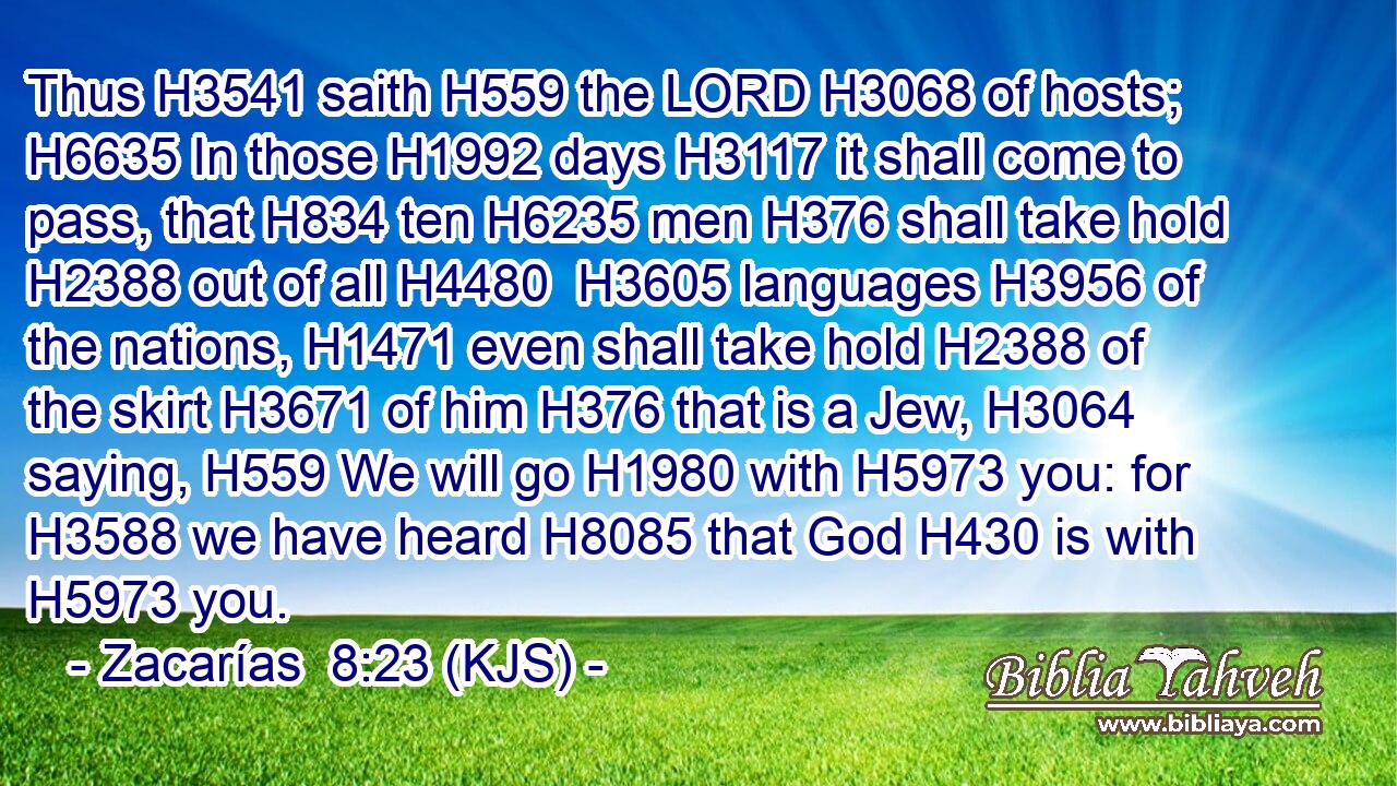 Thus H3541 saith H559 the LORD H3068 of hosts; H6635 In those H1992 days H3117 it shall come to pass, that H834 ten H6235 men H376 shall take hold H2388 out of all H4480  H3605 languages H3956 of the nations, H1471 even shall take hold H2388 of the skirt H3671 of him H376 that is a Jew, H3064 saying, H559 We will go H1980 with H5973 you: for H3588 we have heard H8085 that God H430 is with H5973 you.