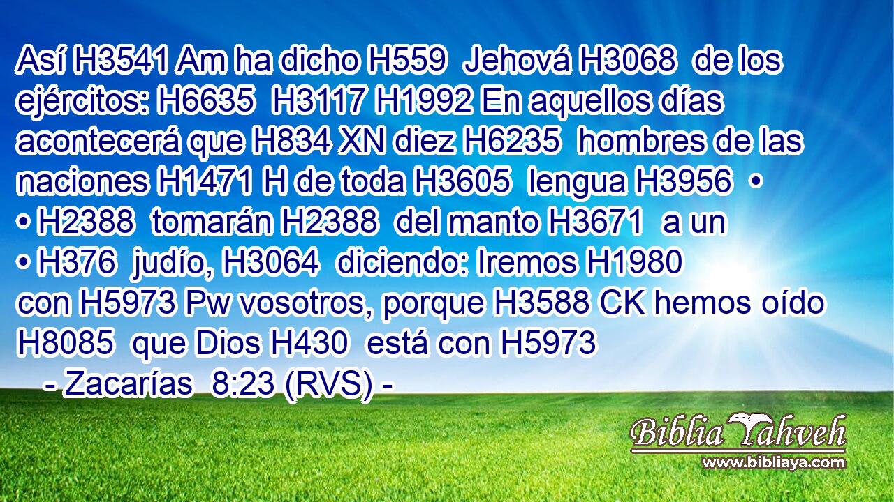 Así H3541 Am ha dicho H559  Jehová H3068  de los ejércitos: H6635  H3117 H1992 En aquellos días acontecerá que H834 XN diez H6235  hombres de las naciones H1471 H de toda H3605  lengua H3956  • • H2388  tomarán H2388  del manto H3671  a un • H376  judío, H3064  diciendo: Iremos H1980  con H5973 Pw vosotros, porque H3588 CK hemos oído H8085  que Dios H430  está con H5973