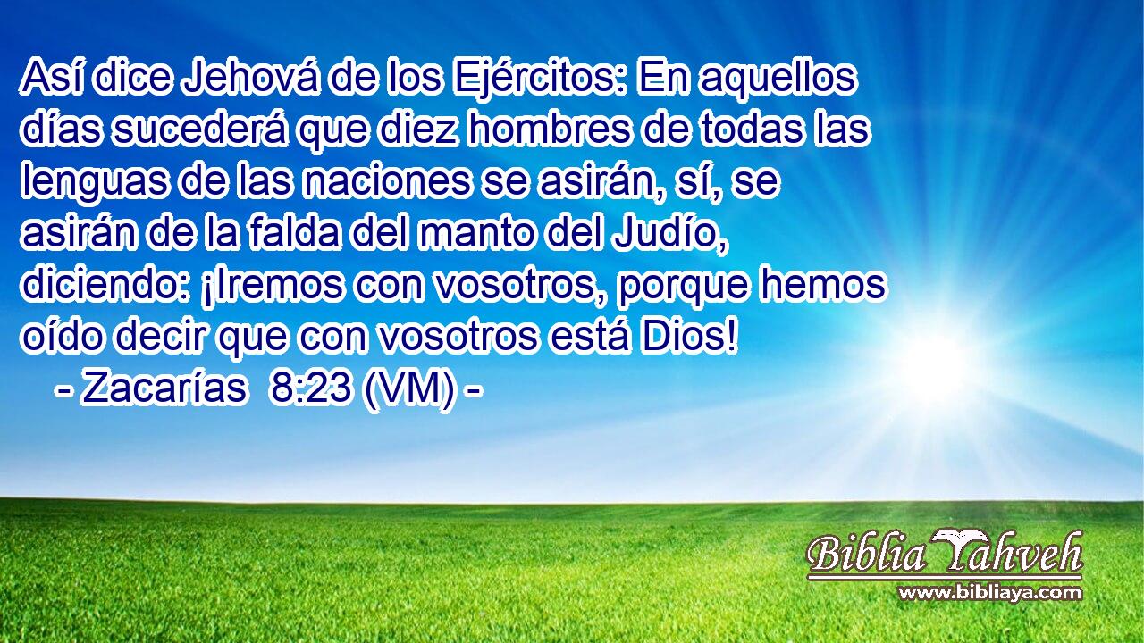  Así dice Jehová de los Ejércitos: En aquellos días sucederá que diez hombres de todas las lenguas de las naciones se asirán, sí, se asirán de la falda del manto del Judío, diciendo: ¡Iremos con vosotros, porque hemos oído decir que con vosotros está Dios! 