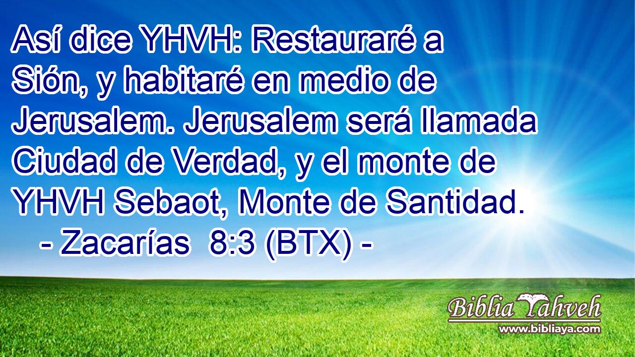 Así dice YHVH: Restauraré a Sión, y habitaré en medio de Jerusalem. Jerusalem será llamada Ciudad de Verdad, y el monte de YHVH Sebaot, Monte de Santidad.