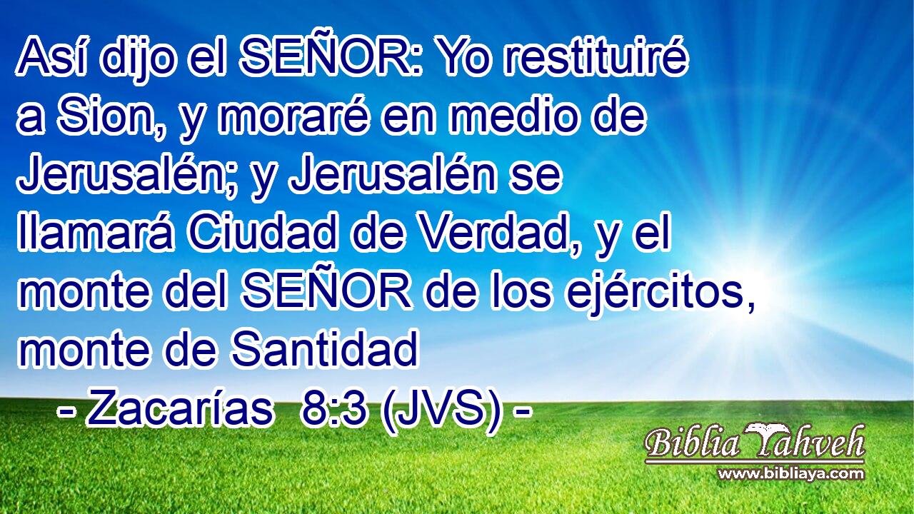Así dijo el SEÑOR: Yo restituiré a Sion, y moraré en medio de Jerusalén; y Jerusalén se llamará Ciudad de Verdad, y el monte del SEÑOR de los ejércitos, monte de Santidad