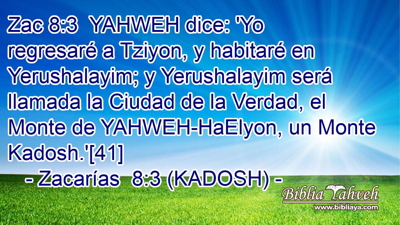  YAHWEH dice: 'Yo regresaré a Tziyon, y habitaré en Yerushalayim; y Yerushalayim será llamada la Ciudad de la Verdad, el Monte de YAHWEH-HaElyon, un Monte Kadosh.'[41] 