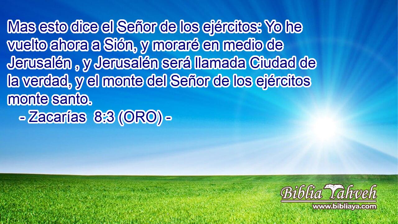  Mas esto dice el Señor de los ejércitos: Yo he vuelto ahora a Sión, y moraré en medio de Jerusalén , y Jerusalén será llamada Ciudad de la verdad, y el monte del Señor de los ejércitos monte santo. 