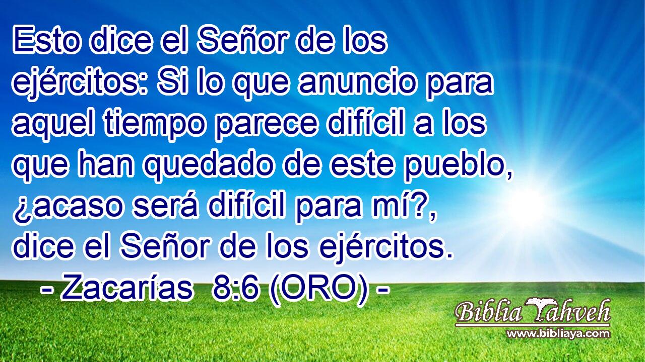  Esto dice el Señor de los ejércitos: Si lo que anuncio para aquel tiempo parece difícil a los que han quedado de este pueblo, ¿acaso será difícil para mí?, dice el Señor de los ejércitos. 