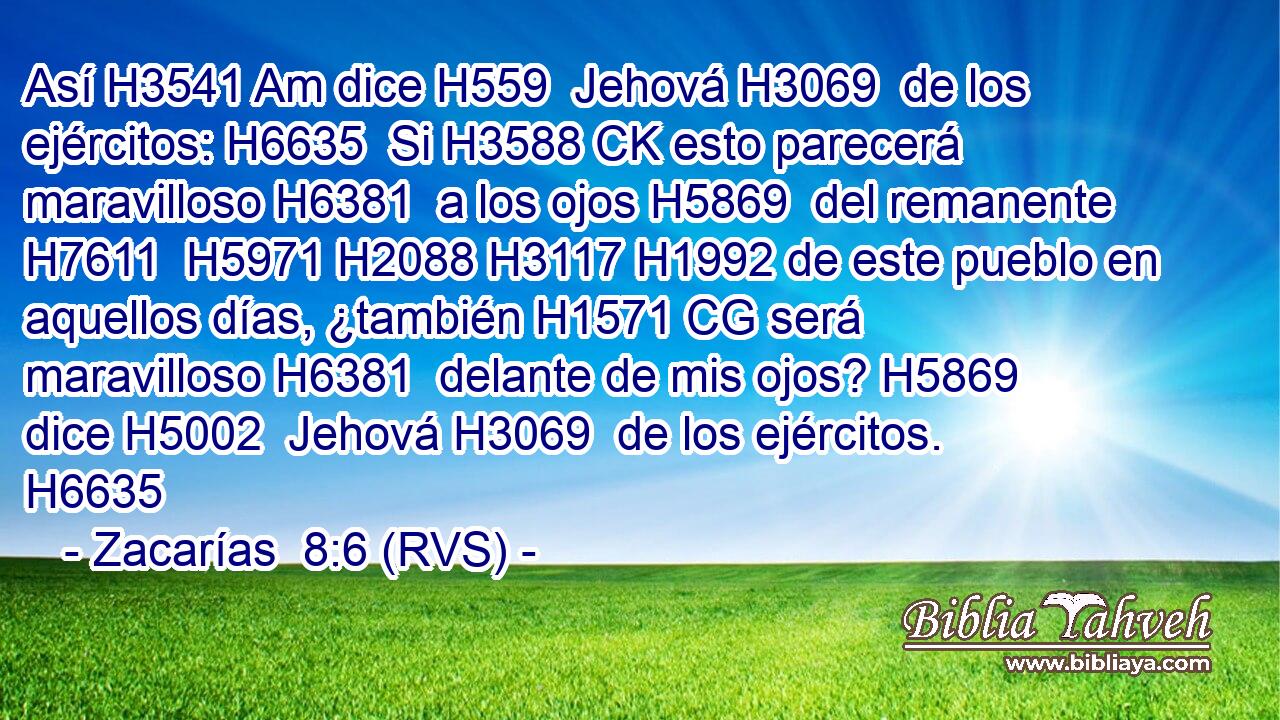 Así H3541 Am dice H559  Jehová H3069  de los ejércitos: H6635  Si H3588 CK esto parecerá maravilloso H6381  a los ojos H5869  del remanente H7611  H5971 H2088 H3117 H1992 de este pueblo en aquellos días, ¿también H1571 CG será maravilloso H6381  delante de mis ojos? H5869  dice H5002  Jehová H3069  de los ejércitos. H6635  
