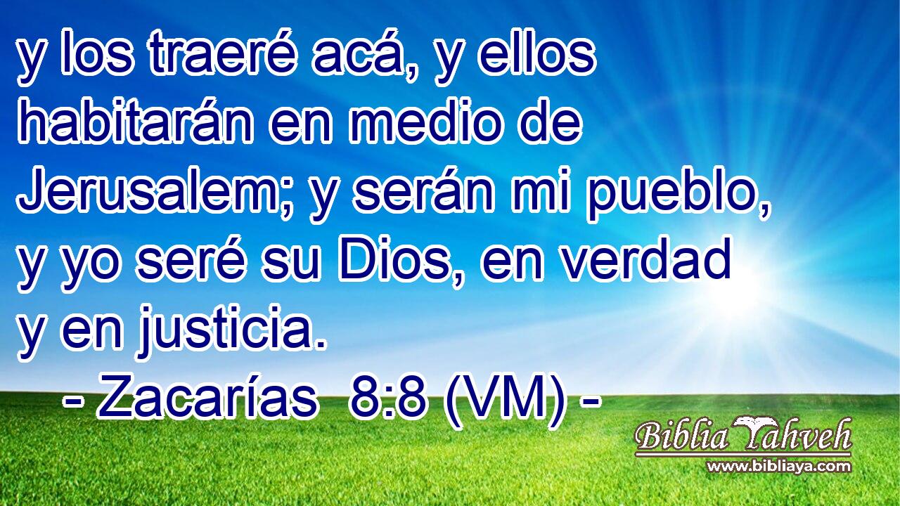  y los traeré acá, y ellos habitarán en medio de Jerusalem; y serán mi pueblo, y yo seré su Dios, en verdad y en justicia. 