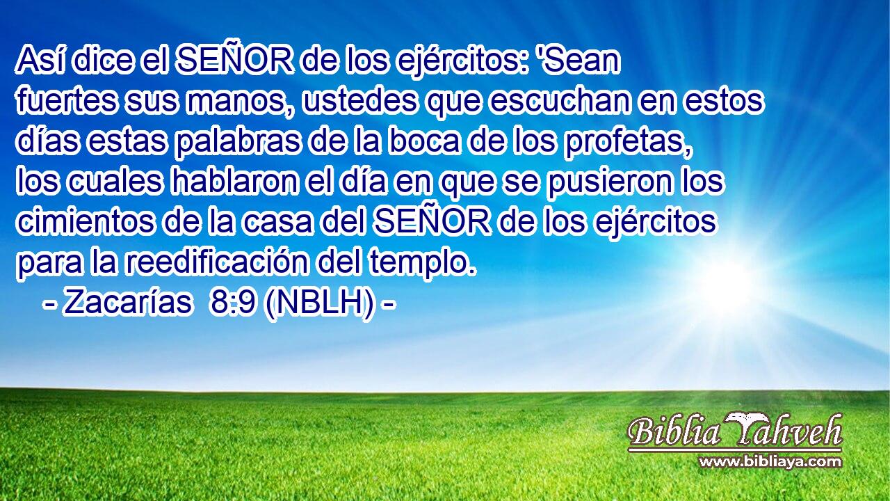  Así dice el SEÑOR de los ejércitos: 'Sean fuertes sus manos, ustedes que escuchan en estos días estas palabras de la boca de los profetas, los cuales hablaron el día en que se pusieron los cimientos de la casa del SEÑOR de los ejércitos para la reedificación del templo. 