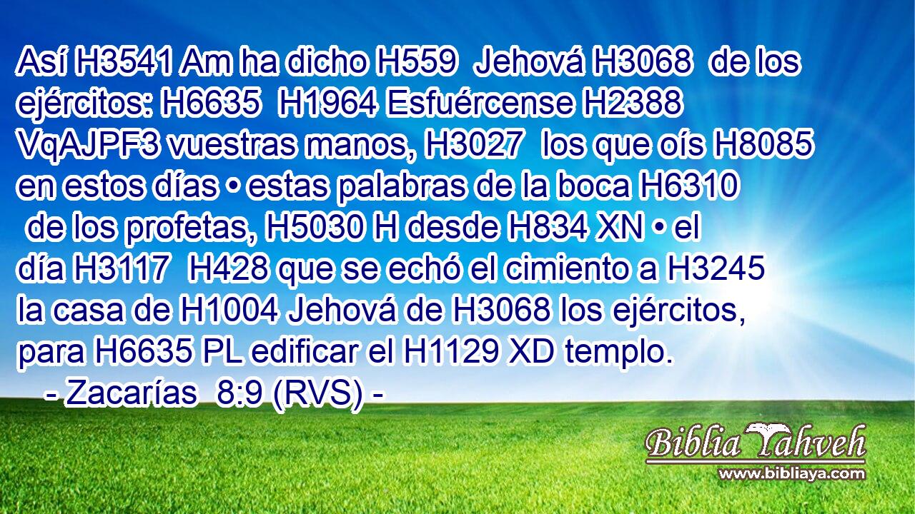 Así H3541 Am ha dicho H559  Jehová H3068  de los ejércitos: H6635  H1964 Esfuércense H2388 VqAJPF3 vuestras manos, H3027  los que oís H8085  en estos días • estas palabras de la boca H6310  de los profetas, H5030 H desde H834 XN • el día H3117  H428 que se echó el cimiento a H3245 la casa de H1004 Jehová de H3068 los ejércitos, para H6635 PL edificar el H1129 XD templo. 