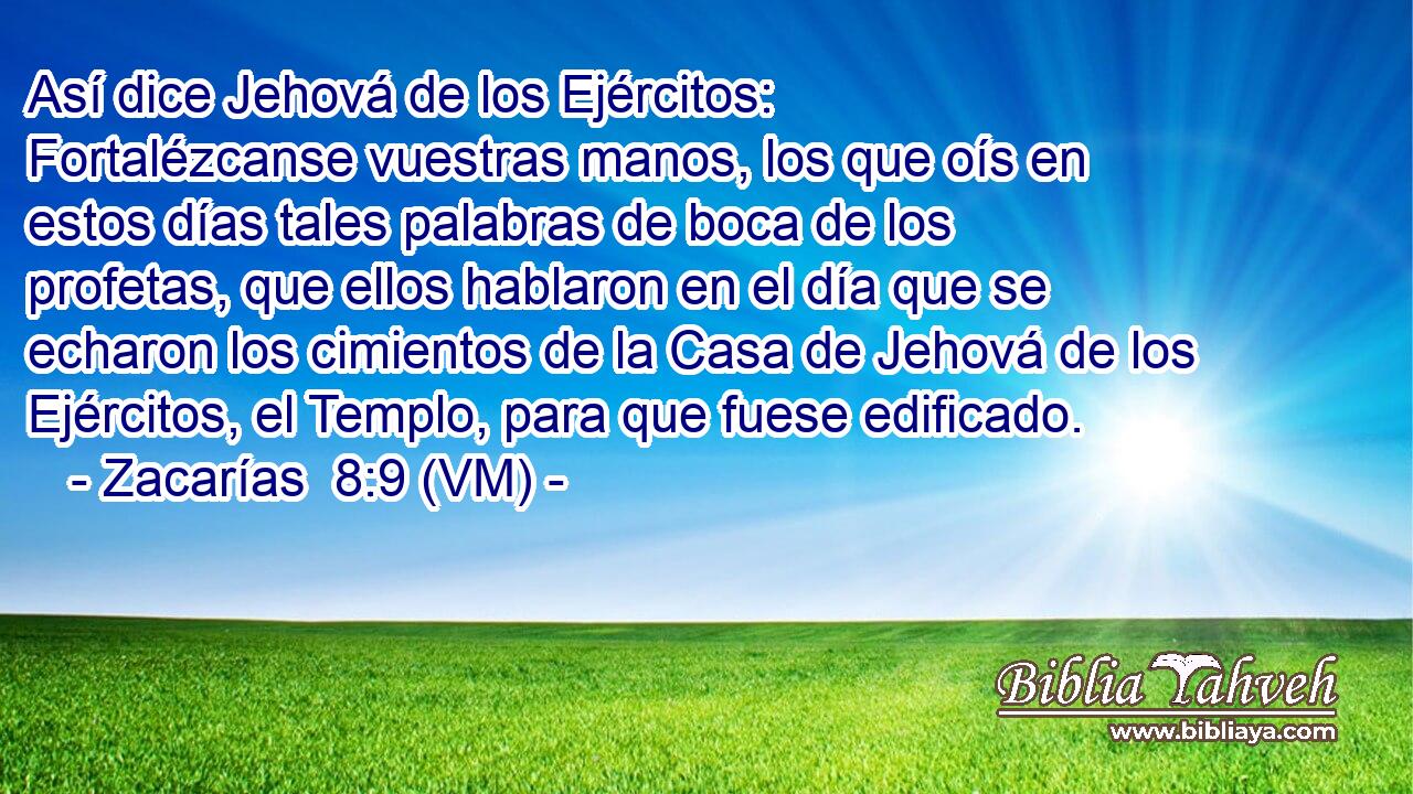  Así dice Jehová de los Ejércitos: Fortalézcanse vuestras manos, los que oís en estos días tales palabras de boca de los profetas, que ellos hablaron en el día que se echaron los cimientos de la Casa de Jehová de los Ejércitos, el Templo, para que fuese edificado. 