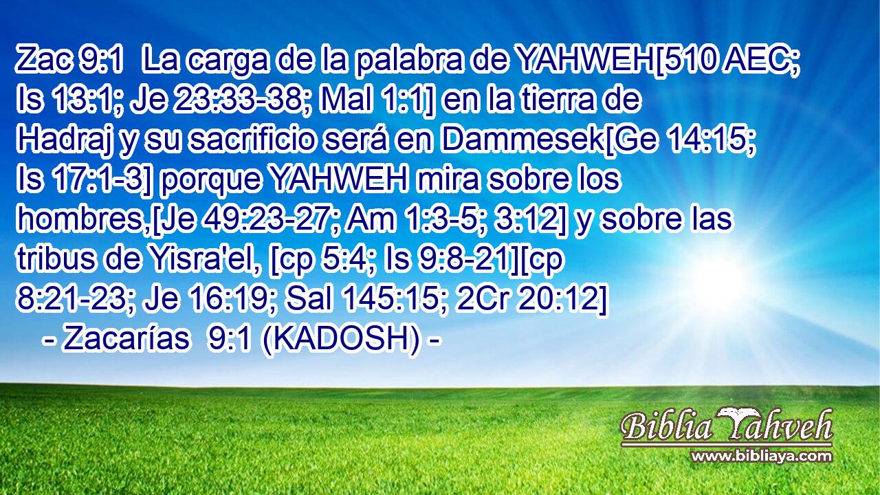  La carga de la palabra de YAHWEH[510 AEC; Is 13:1; Je 23:33-38; Mal 1:1] en la tierra de Hadraj y su sacrificio será en Dammesek[Ge 14:15; Is 17:1-3] porque YAHWEH mira sobre los hombres,[Je 49:23-27; Am 1:3-5; 3:12] y sobre las tribus de Yisra'el, [cp 5:4; Is 9:8-21][cp 8:21-23; Je 16:19; Sal 145:15; 2Cr 20:12] 