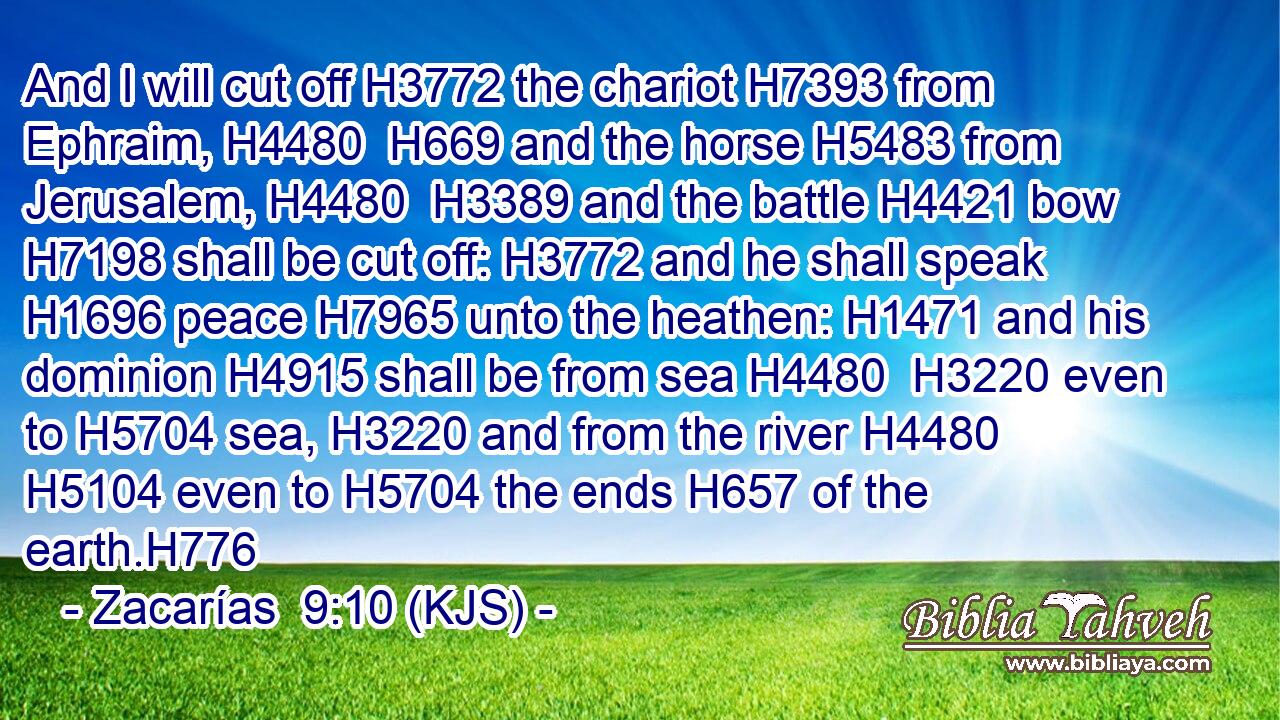 And I will cut off H3772 the chariot H7393 from Ephraim, H4480  H669 and the horse H5483 from Jerusalem, H4480  H3389 and the battle H4421 bow H7198 shall be cut off: H3772 and he shall speak H1696 peace H7965 unto the heathen: H1471 and his dominion H4915 shall be from sea H4480  H3220 even to H5704 sea, H3220 and from the river H4480  H5104 even to H5704 the ends H657 of the earth.H776