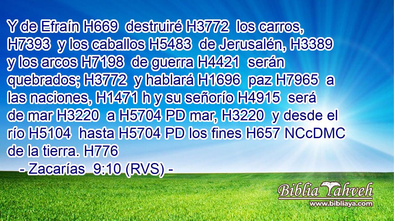 Y de Efraín H669  destruiré H3772  los carros, H7393  y los caballos H5483  de Jerusalén, H3389  y los arcos H7198  de guerra H4421  serán quebrados; H3772  y hablará H1696  paz H7965  a las naciones, H1471 h y su señorío H4915  será de mar H3220  a H5704 PD mar, H3220  y desde el río H5104  hasta H5704 PD los fines H657 NCcDMC de la tierra. H776  