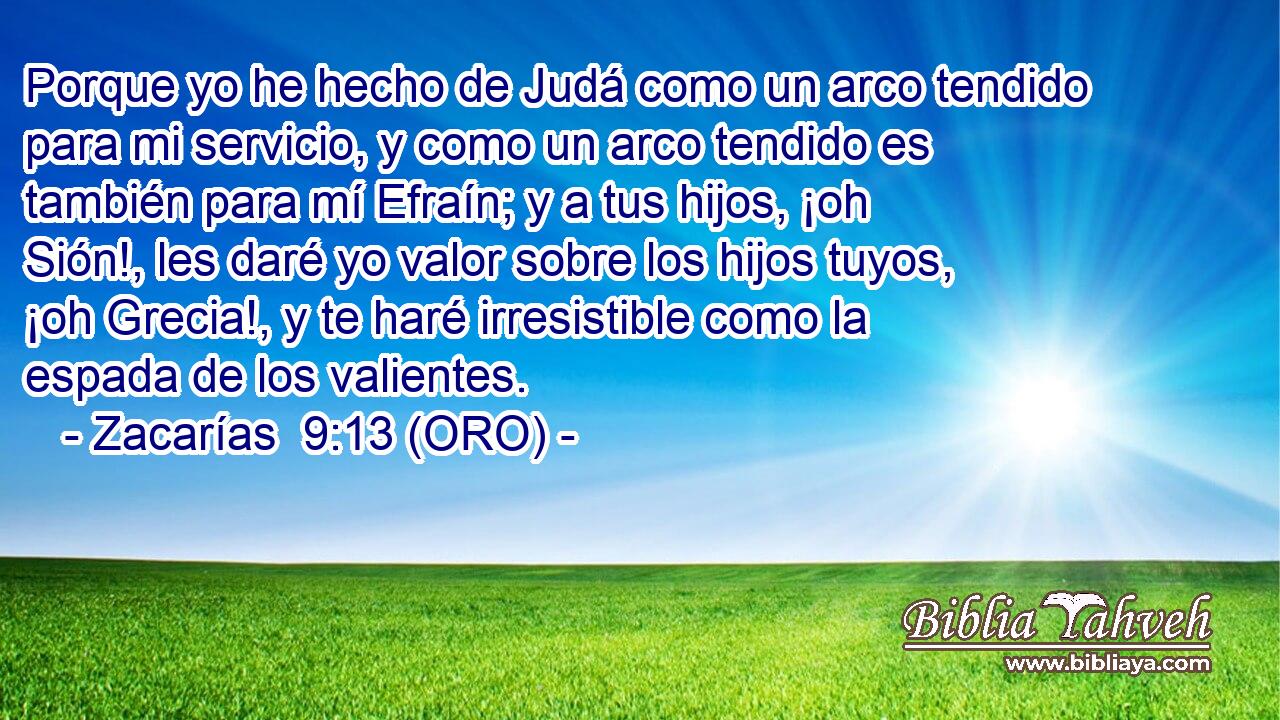  Porque yo he hecho de Judá como un arco tendido para mi servicio, y como un arco tendido es también para mí Efraín; y a tus hijos, ¡oh Sión!, les daré yo valor sobre los hijos tuyos, ¡oh Grecia!, y te haré irresistible como la espada de los valientes. 