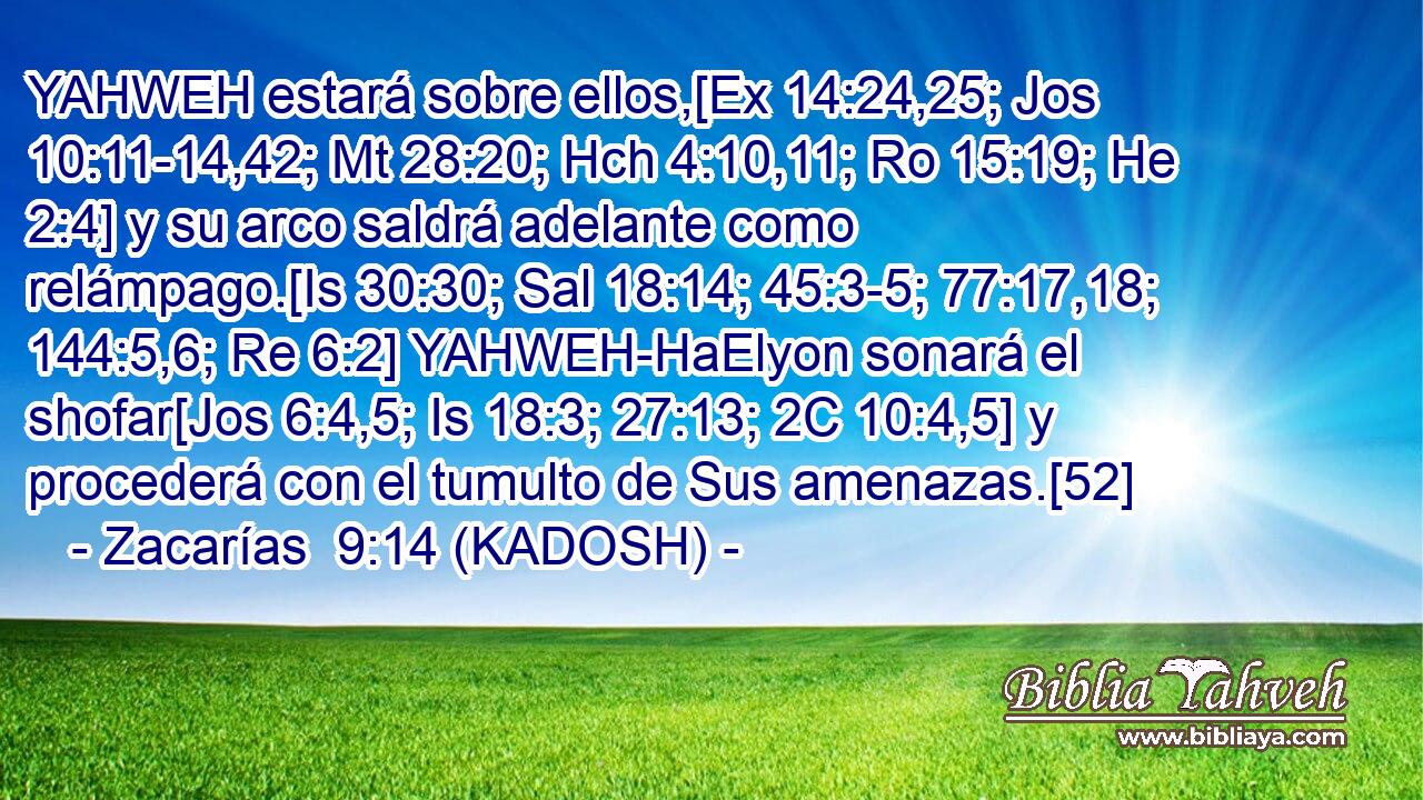  YAHWEH estará sobre ellos,[Ex 14:24,25; Jos 10:11-14,42; Mt 28:20; Hch 4:10,11; Ro 15:19; He 2:4] y su arco saldrá adelante como relámpago.[Is 30:30; Sal 18:14; 45:3-5; 77:17,18; 144:5,6; Re 6:2] YAHWEH-HaElyon sonará el shofar[Jos 6:4,5; Is 18:3; 27:13; 2C 10:4,5] y procederá con el tumulto de Sus amenazas.[52] 