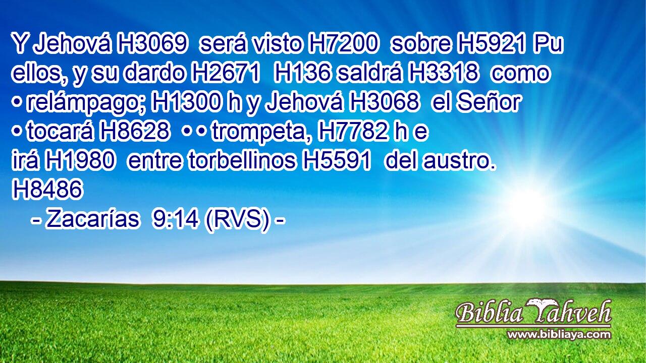 Y Jehová H3069  será visto H7200  sobre H5921 Pu ellos, y su dardo H2671  H136 saldrá H3318  como • relámpago; H1300 h y Jehová H3068  el Señor • tocará H8628  • • trompeta, H7782 h e irá H1980  entre torbellinos H5591  del austro. H8486  