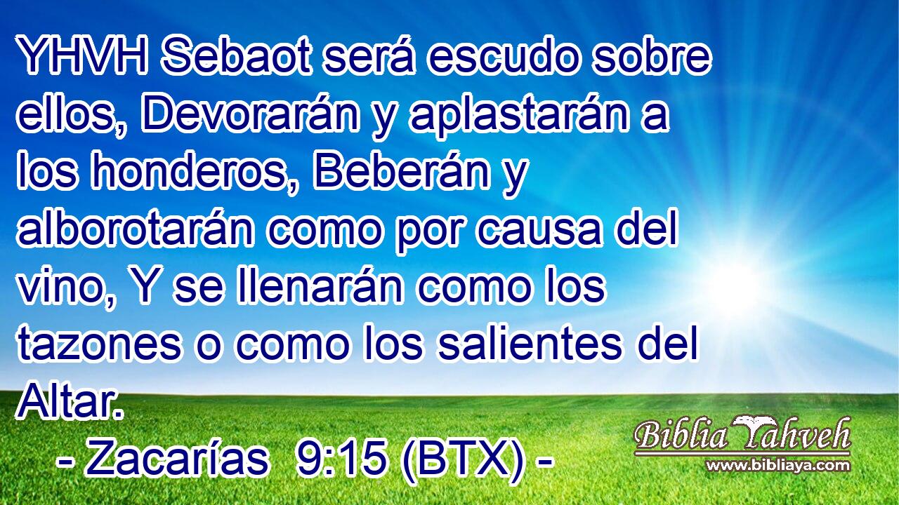 YHVH Sebaot será escudo sobre ellos, Devorarán y aplastarán a los honderos, Beberán y alborotarán como por causa del vino, Y se llenarán como los tazones o como los salientes del Altar.