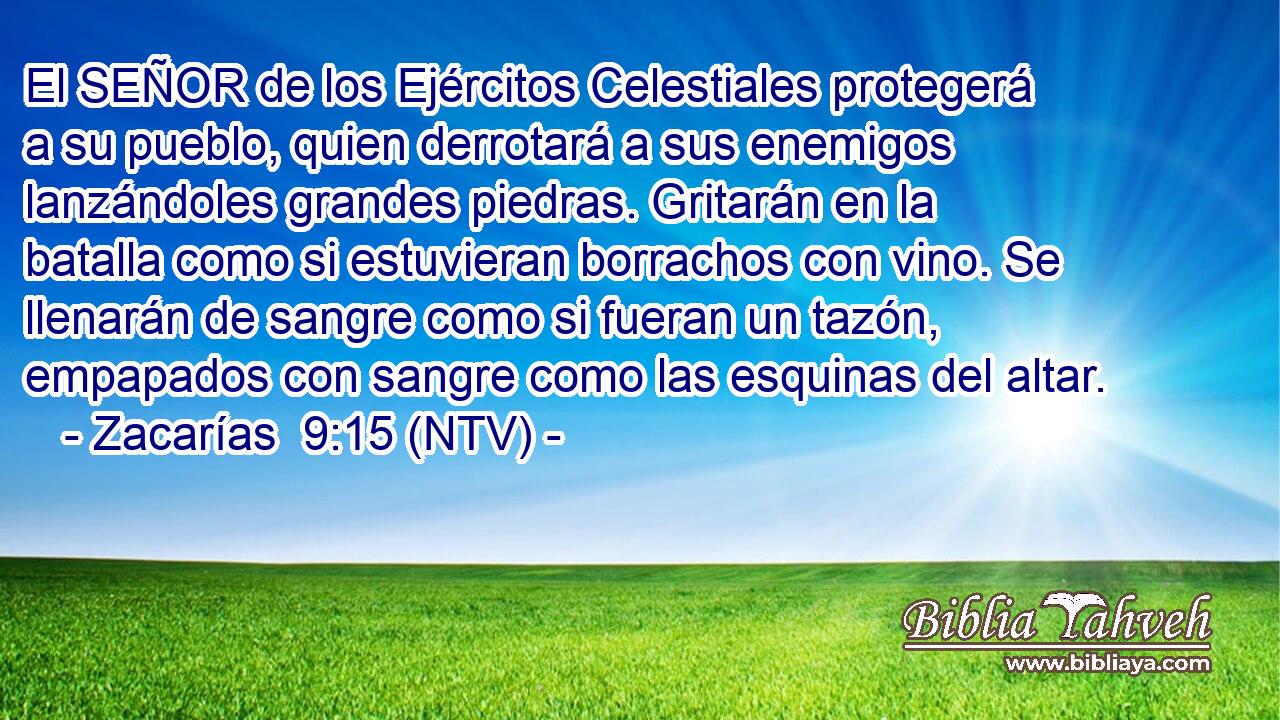 El SEÑOR de los Ejércitos Celestiales protegerá a su pueblo, quien derrotará a sus enemigos lanzándoles grandes piedras. Gritarán en la batalla como si estuvieran borrachos con vino. Se llenarán de sangre como si fueran un tazón, empapados con sangre como las esquinas del altar.