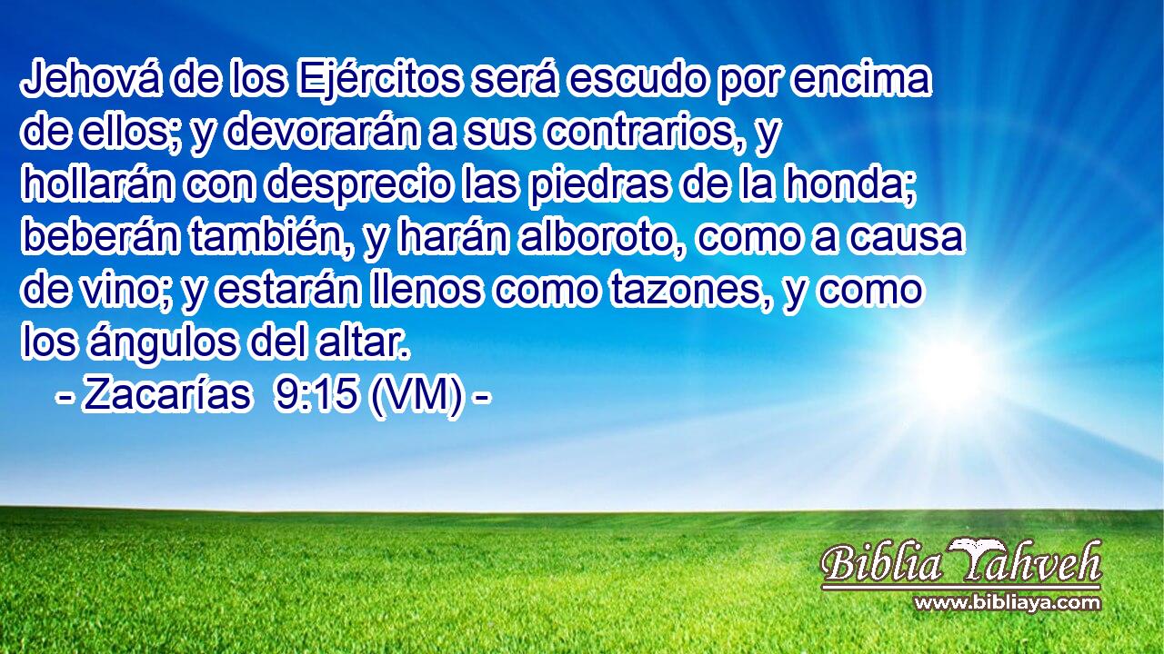  Jehová de los Ejércitos será escudo por encima de ellos; y devorarán a sus contrarios, y hollarán con desprecio las piedras de la honda; beberán también, y harán alboroto, como a causa de vino; y estarán llenos como tazones, y como los ángulos del altar. 