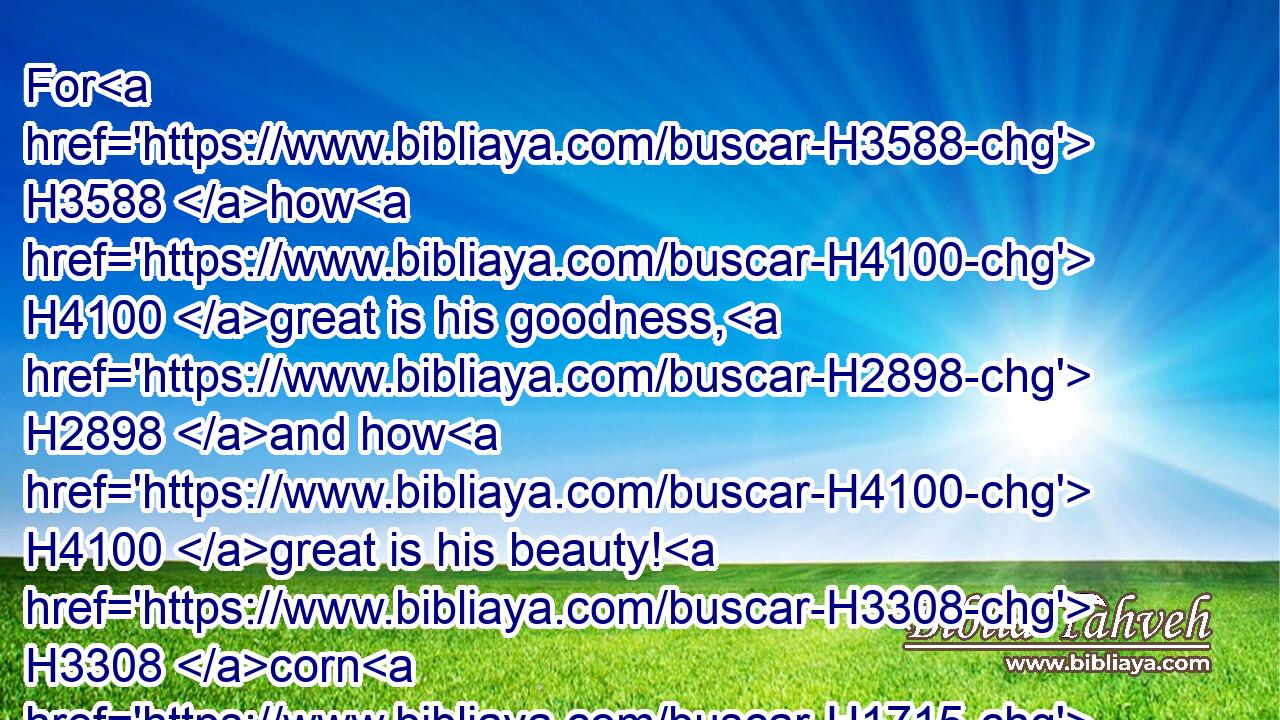 For H3588 how H4100 great is his goodness, H2898 and how H4100 great is his beauty! H3308 corn H1715 shall make the young men H970 cheerful, H5107 and new wine H8492 the maids.H1330