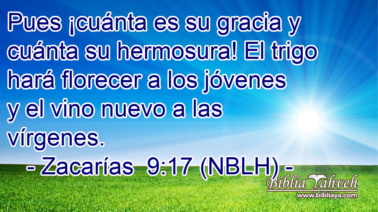  Pues ¡cuánta es su gracia y cuánta su hermosura! El trigo hará florecer a los jóvenes y el vino nuevo a las vírgenes. 