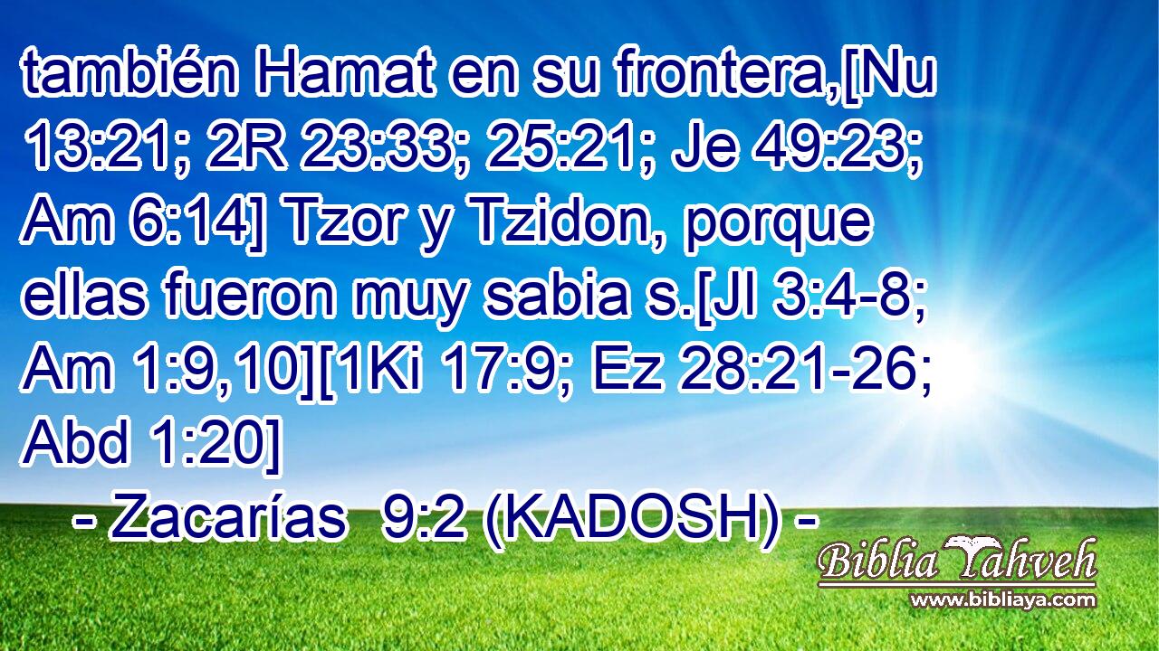  también Hamat en su frontera,[Nu 13:21; 2R 23:33; 25:21; Je 49:23; Am 6:14] Tzor y Tzidon, porque ellas fueron muy sabia s.[Jl 3:4-8; Am 1:9,10][1Ki 17:9; Ez 28:21-26; Abd 1:20] 