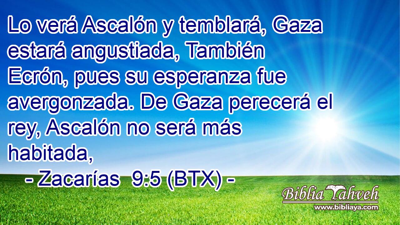 Lo verá Ascalón y temblará, Gaza estará angustiada, También Ecrón, pues su esperanza fue avergonzada. De Gaza perecerá el rey, Ascalón no será más habitada,