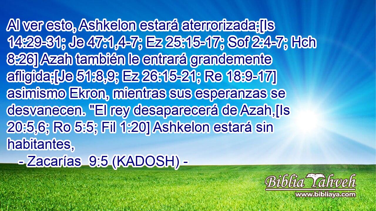 Al ver esto, Ashkelon estará aterrorizada;[Is 14:29-31; Je 47:1,4-7; Ez 25:15-17; Sof 2:4-7; Hch 8:26] Azah también le entrará grandemente afligida;[Je 51:8,9; Ez 26:15-21; Re 18:9-17] asimismo Ekron, mientras sus esperanzas se desvanecen. 
