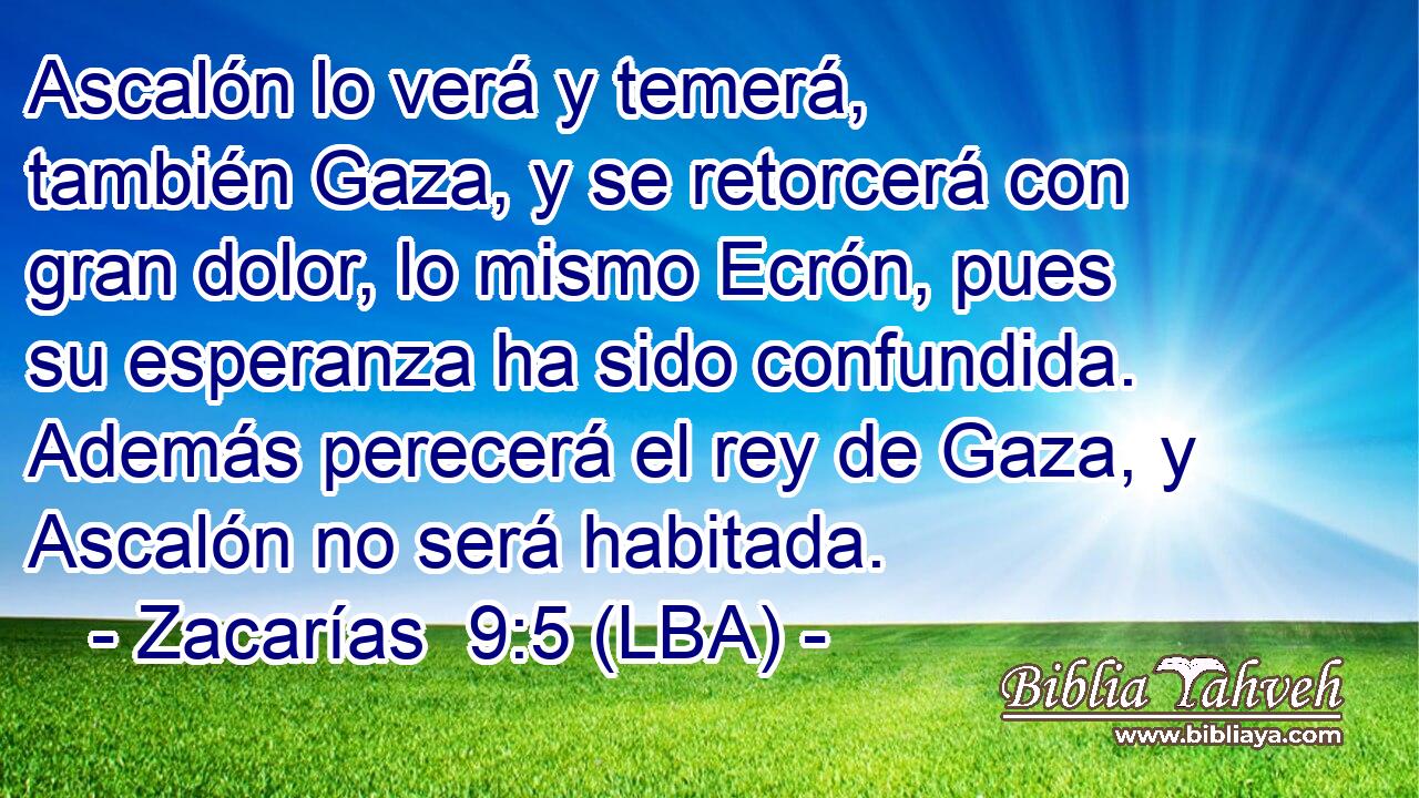 Ascalón lo verá y temerá, también Gaza, y se retorcerá con gran dolor, lo mismo Ecrón, pues su esperanza ha sido confundida. Además perecerá el rey de Gaza, y Ascalón no será habitada.