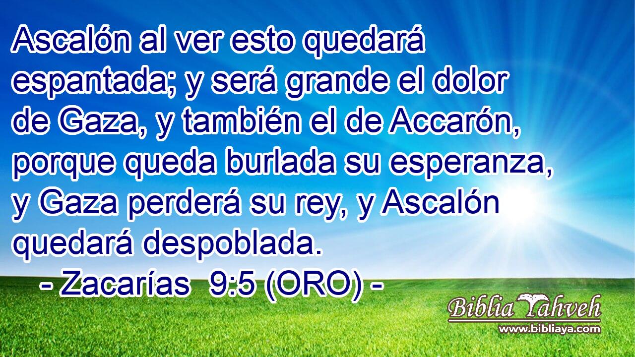  Ascalón al ver esto quedará espantada; y será grande el dolor de Gaza, y también el de Accarón, porque queda burlada su esperanza, y Gaza perderá su rey, y Ascalón quedará despoblada. 
