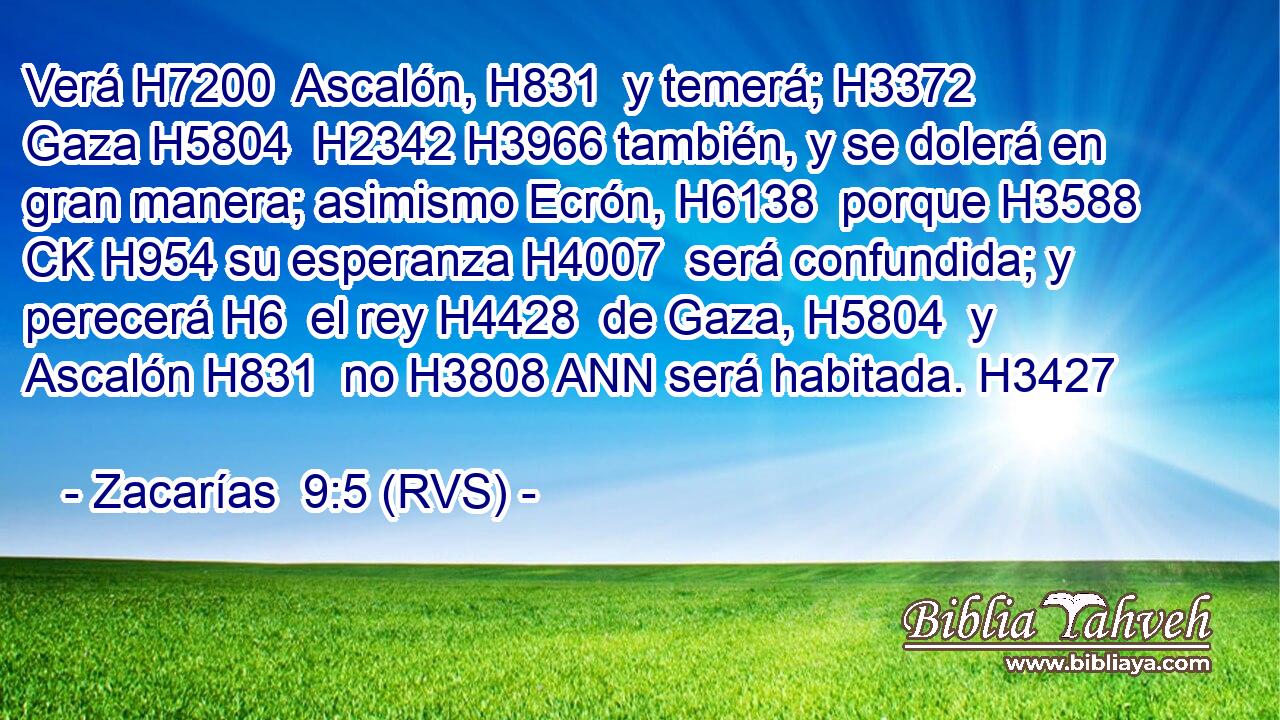 Verá H7200  Ascalón, H831  y temerá; H3372  Gaza H5804  H2342 H3966 también, y se dolerá en gran manera; asimismo Ecrón, H6138  porque H3588 CK H954 su esperanza H4007  será confundida; y perecerá H6  el rey H4428  de Gaza, H5804  y Ascalón H831  no H3808 ANN será habitada. H3427  