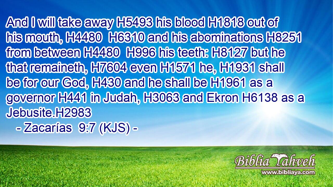 And I will take away H5493 his blood H1818 out of his mouth, H4480  H6310 and his abominations H8251 from between H4480  H996 his teeth: H8127 but he that remaineth, H7604 even H1571 he, H1931 shall be for our God, H430 and he shall be H1961 as a governor H441 in Judah, H3063 and Ekron H6138 as a Jebusite.H2983