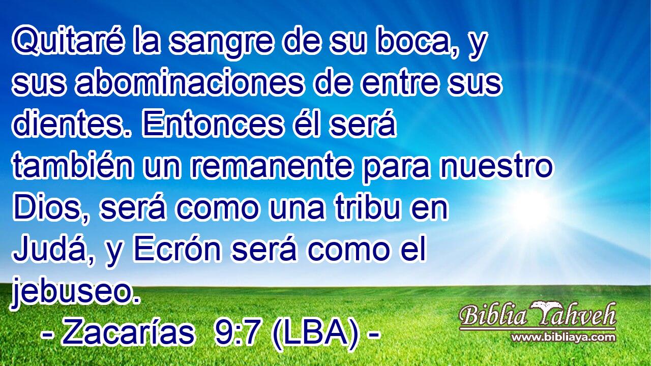 Quitaré la sangre de su boca, y sus abominaciones de entre sus dientes. Entonces él será también un remanente para nuestro Dios, será como una tribu en Judá, y Ecrón será como el jebuseo.