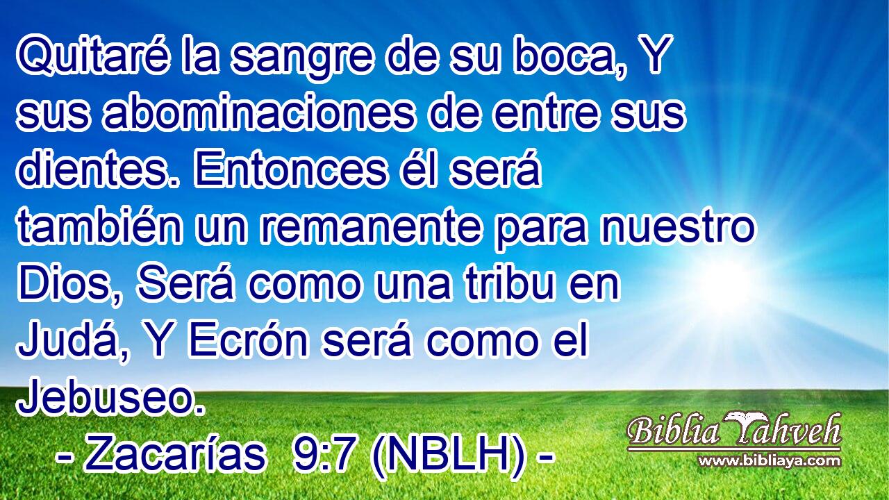  Quitaré la sangre de su boca, Y sus abominaciones de entre sus dientes. Entonces él será también un remanente para nuestro Dios, Será como una tribu en Judá, Y Ecrón será como el Jebuseo. 