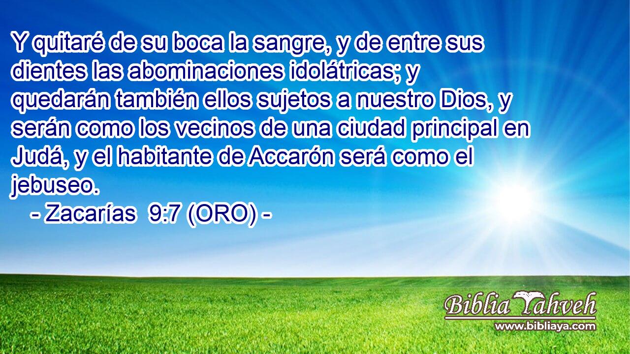  Y quitaré de su boca la sangre, y de entre sus dientes las abominaciones idolátricas; y quedarán también ellos sujetos a nuestro Dios, y serán como los vecinos de una ciudad principal en Judá, y el habitante de Accarón será como el jebuseo. 