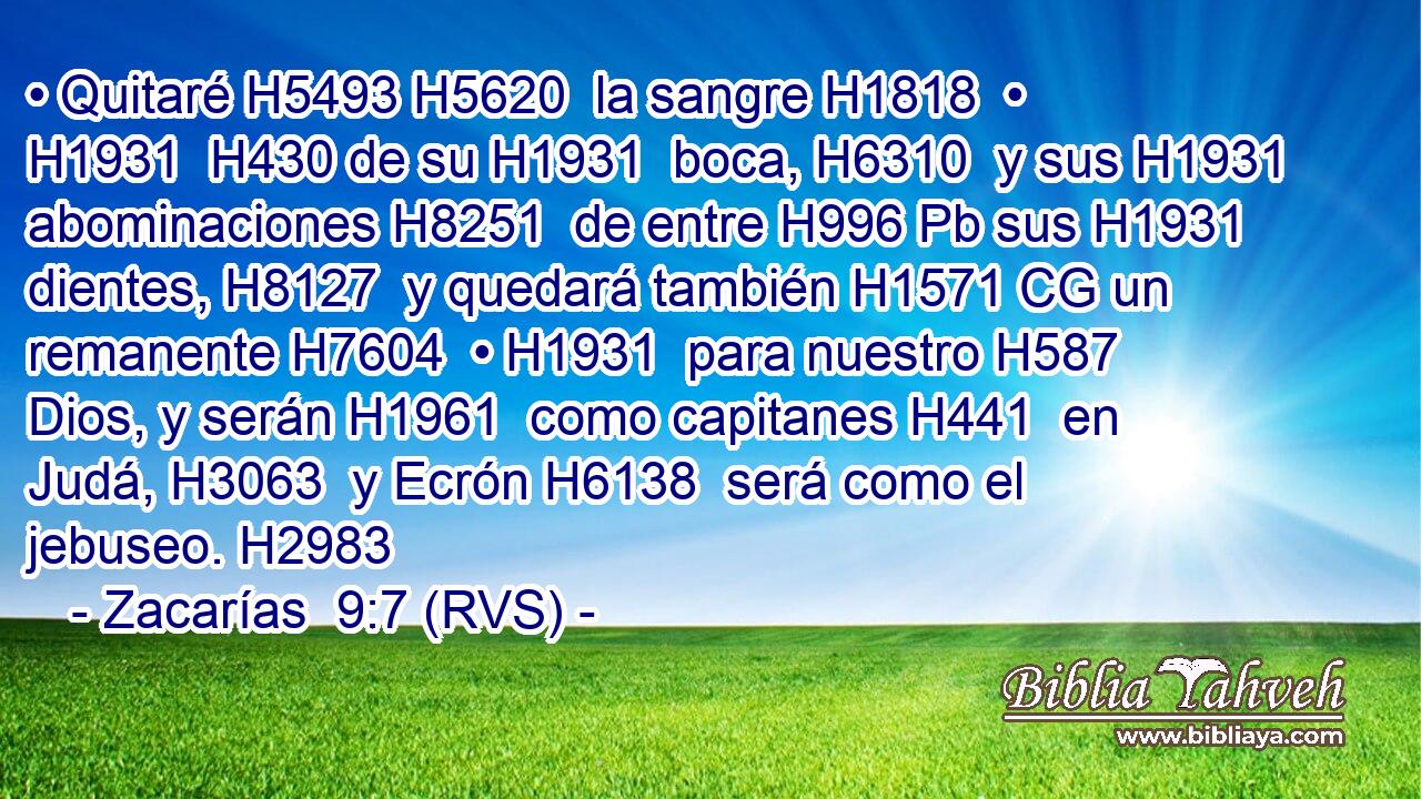 • Quitaré H5493 H5620  la sangre H1818  • H1931  H430 de su H1931  boca, H6310  y sus H1931  abominaciones H8251  de entre H996 Pb sus H1931  dientes, H8127  y quedará también H1571 CG un remanente H7604  • H1931  para nuestro H587  Dios, y serán H1961  como capitanes H441  en Judá, H3063  y Ecrón H6138  será como el jebuseo. H2983  