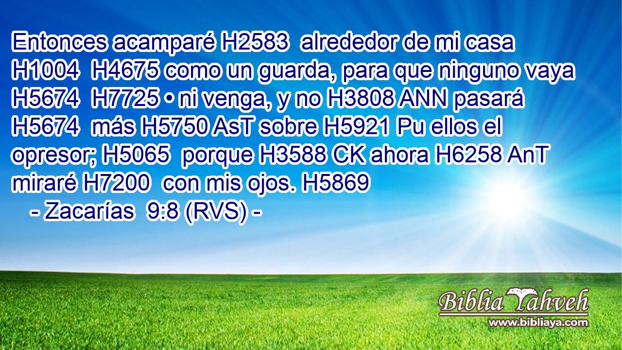Entonces acamparé H2583  alrededor de mi casa H1004  H4675 como un guarda, para que ninguno vaya H5674  H7725 • ni venga, y no H3808 ANN pasará H5674  más H5750 AsT sobre H5921 Pu ellos el opresor; H5065  porque H3588 CK ahora H6258 AnT miraré H7200  con mis ojos. H5869  