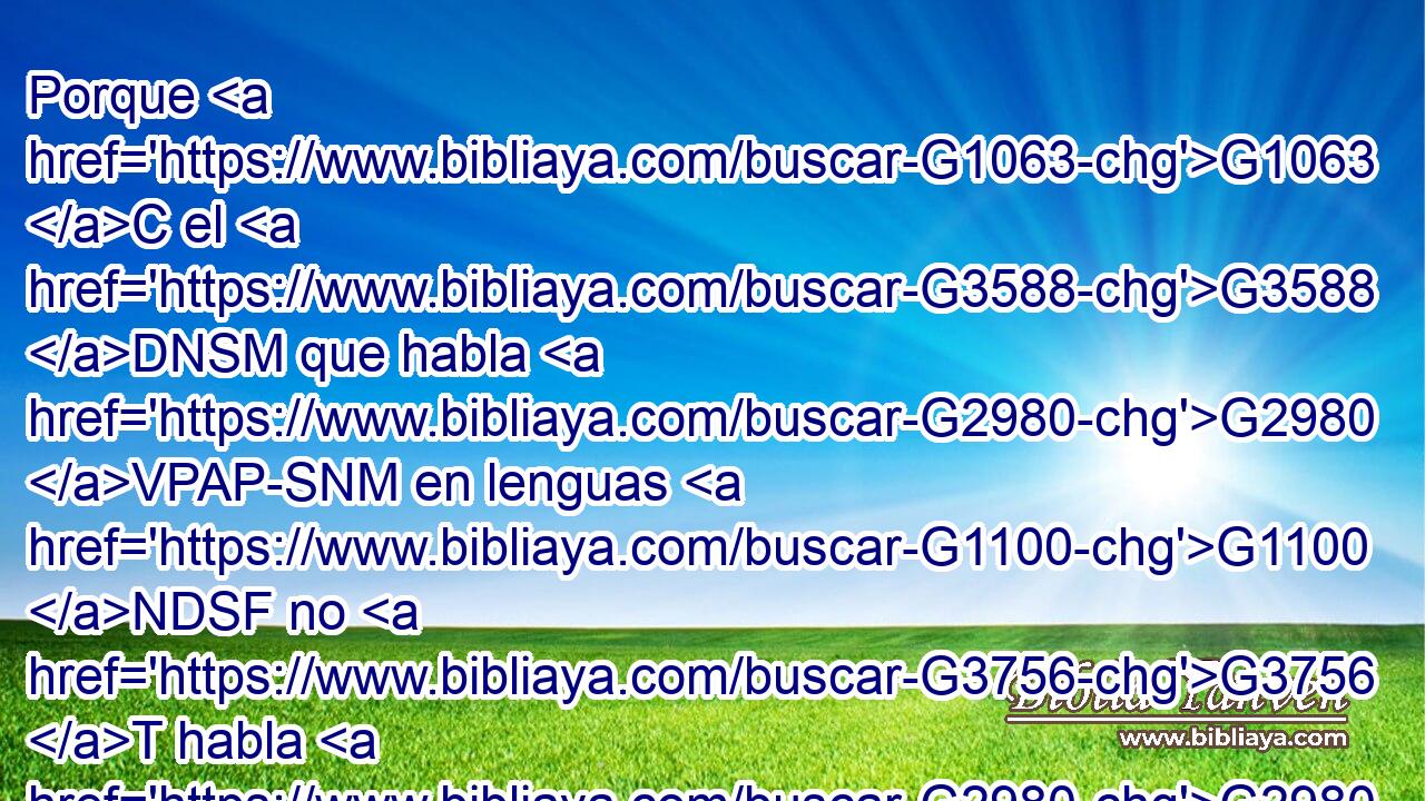 Porque G1063 C el G3588 DNSM que habla G2980 VPAP-SNM en lenguas G1100 NDSF no G3756 T habla G2980 VPAI3S a los hombres, G444 NDPM sino G235 C a Dios; G3588 G2316 DDSM NDSM pues G1063 C nadie G3762 JNSM le entiende, G191 VPAI3S aunque G1161 C por el Espíritu G4151 NDSN habla G2980 VPAI3S misterios. G3466 NAPN 