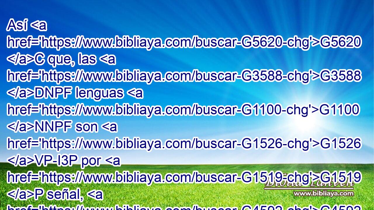 Así G5620 C que, las G3588 DNPF lenguas G1100 NNPF son G1526 VP-I3P por G1519 P señal, G4592 NASN no G3756 T a los G3588 DDPM creyentes, G4100 VPAP-PDM sino G235 C a los G3588 DDPM incrédulos; G571 JDPM pero G1161 C la G3588 DNSF profecía, G4394 NNSF no G3756 T a los G3588 DDPM incrédulos, G571 JDPM sino G235 C a los G3588 DDPM creyentes. G4100 VPAP-PDM 