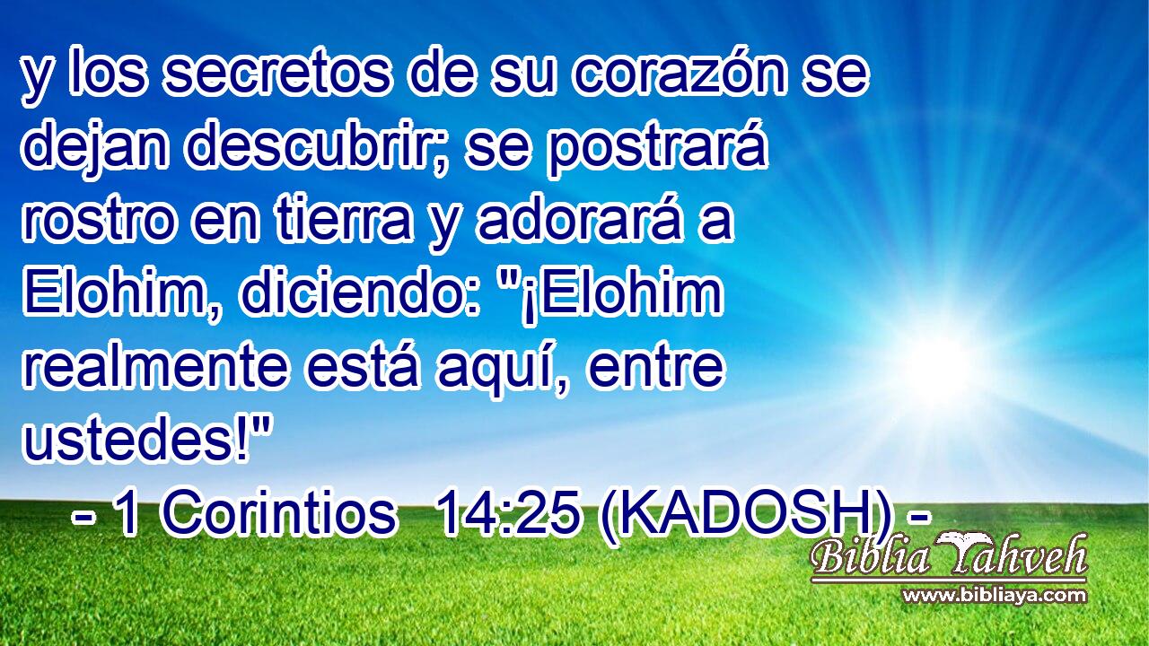  y los secretos de su corazón se dejan descubrir; se postrará rostro en tierra y adorará a Elohim, diciendo: 