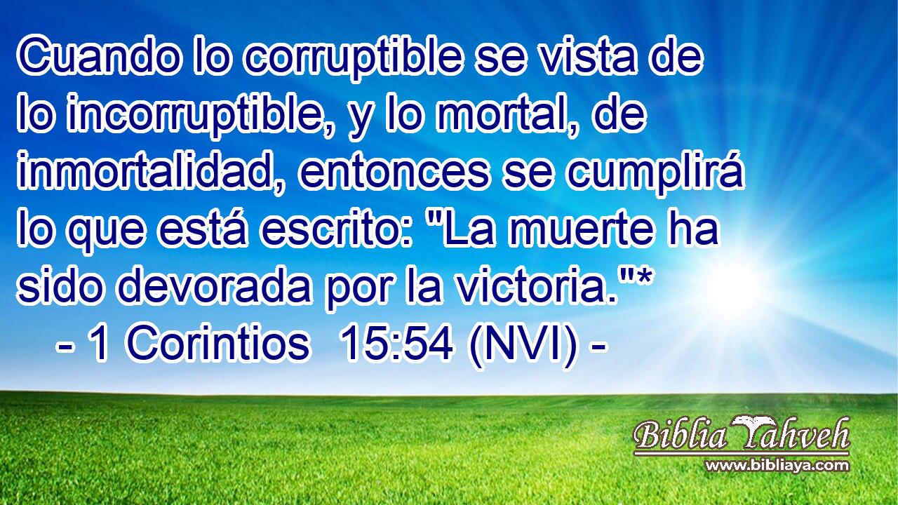  Cuando lo corruptible se vista de lo incorruptible, y lo mortal, de inmortalidad, entonces se cumplirá lo que está escrito: 