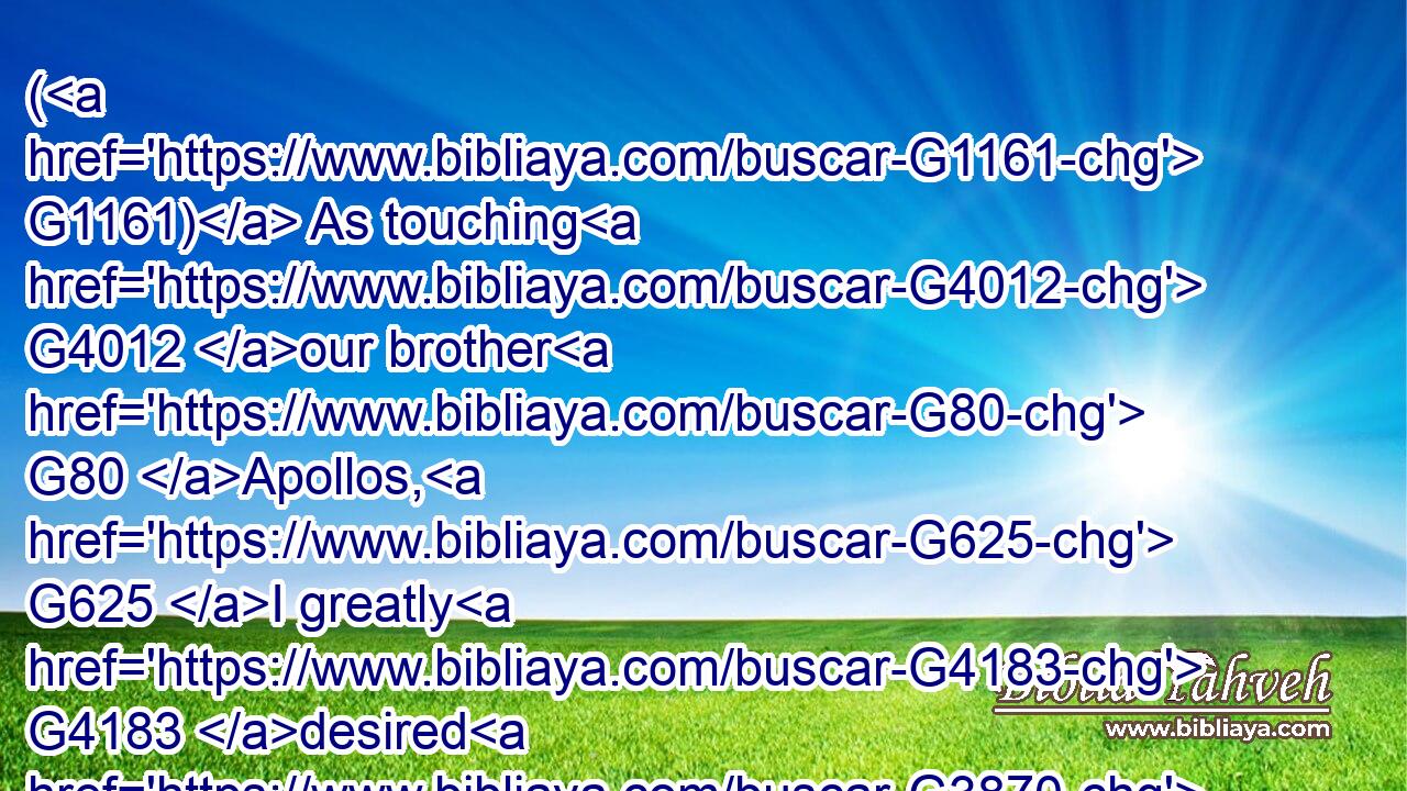 ( G1161) As touching G4012 our brother G80 Apollos, G625 I greatly G4183 desired G3870 him G846 to G2443 come G2064 unto G4314 you G5209 with G3326 the G3588 brethren: G80 but G2532 his will G2307 was G2258 not at all G3843  G3756 to G2443 come G2064 at this time; G3568 but G1161 he will come G2064 when G3752 he shall have convenient time.G2119