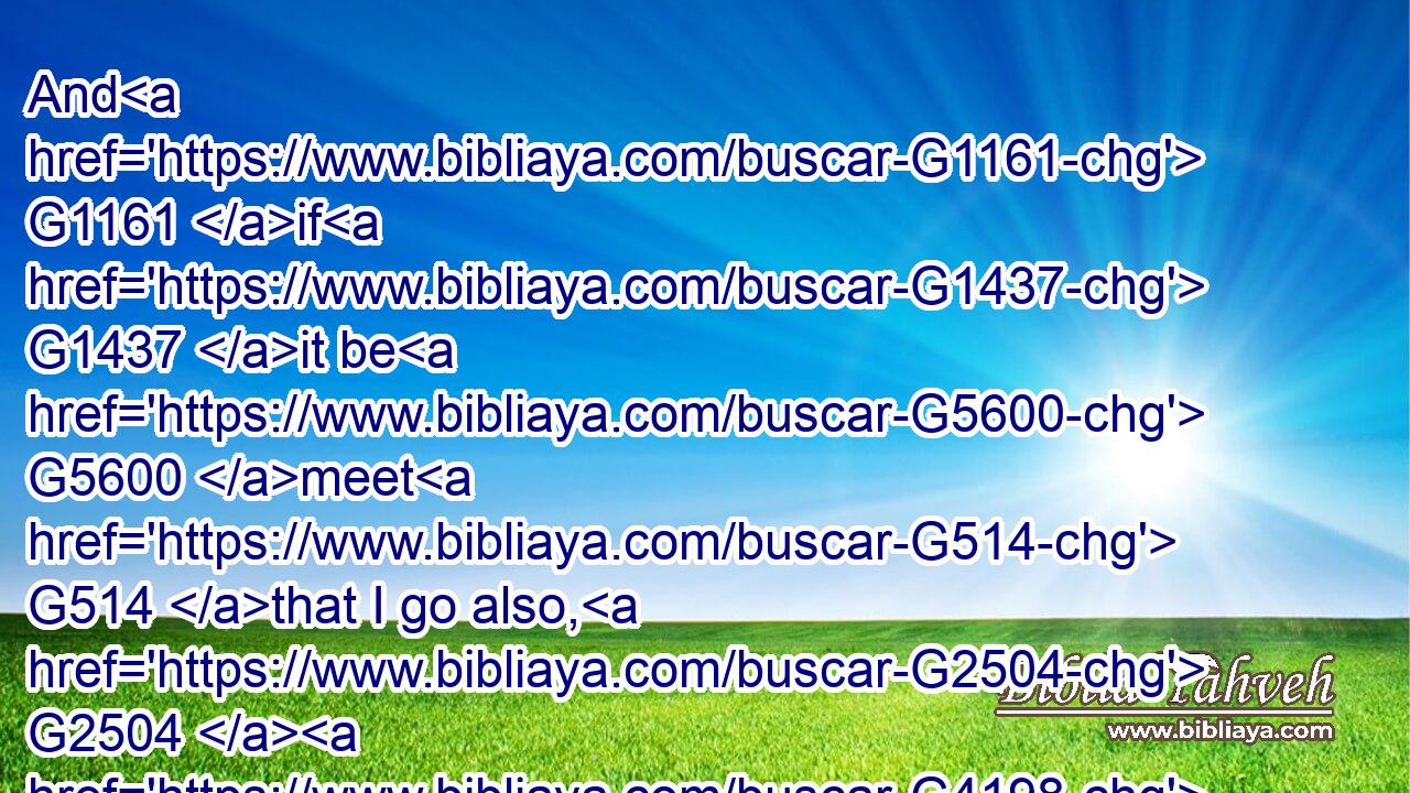 And G1161 if G1437 it be G5600 meet G514 that I go also, G2504  G4198 they shall go G4198 with G4862 me.G1698