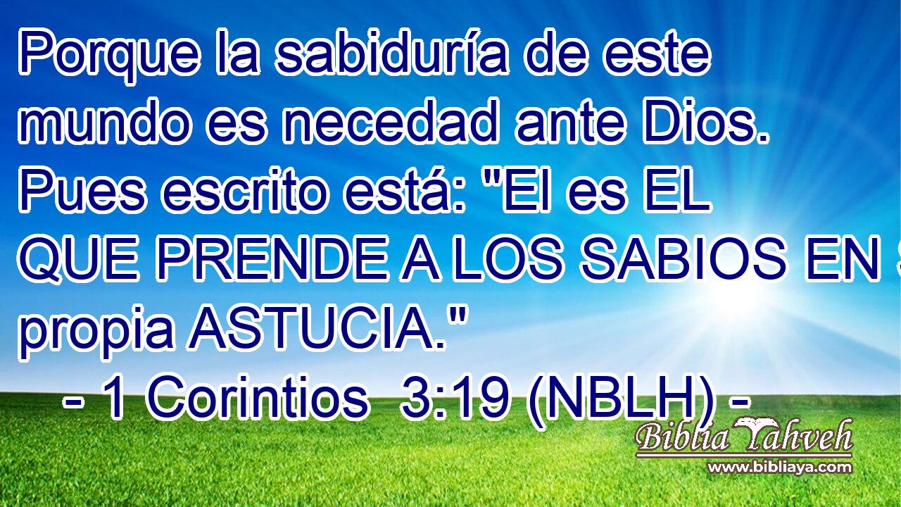  Porque la sabiduría de este mundo es necedad ante Dios. Pues escrito está: 