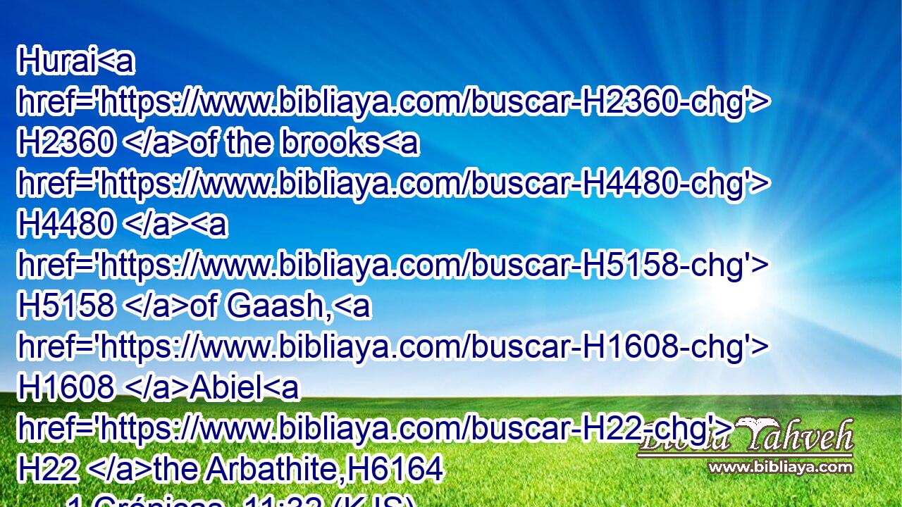 Hurai H2360 of the brooks H4480  H5158 of Gaash, H1608 Abiel H22 the Arbathite,H6164