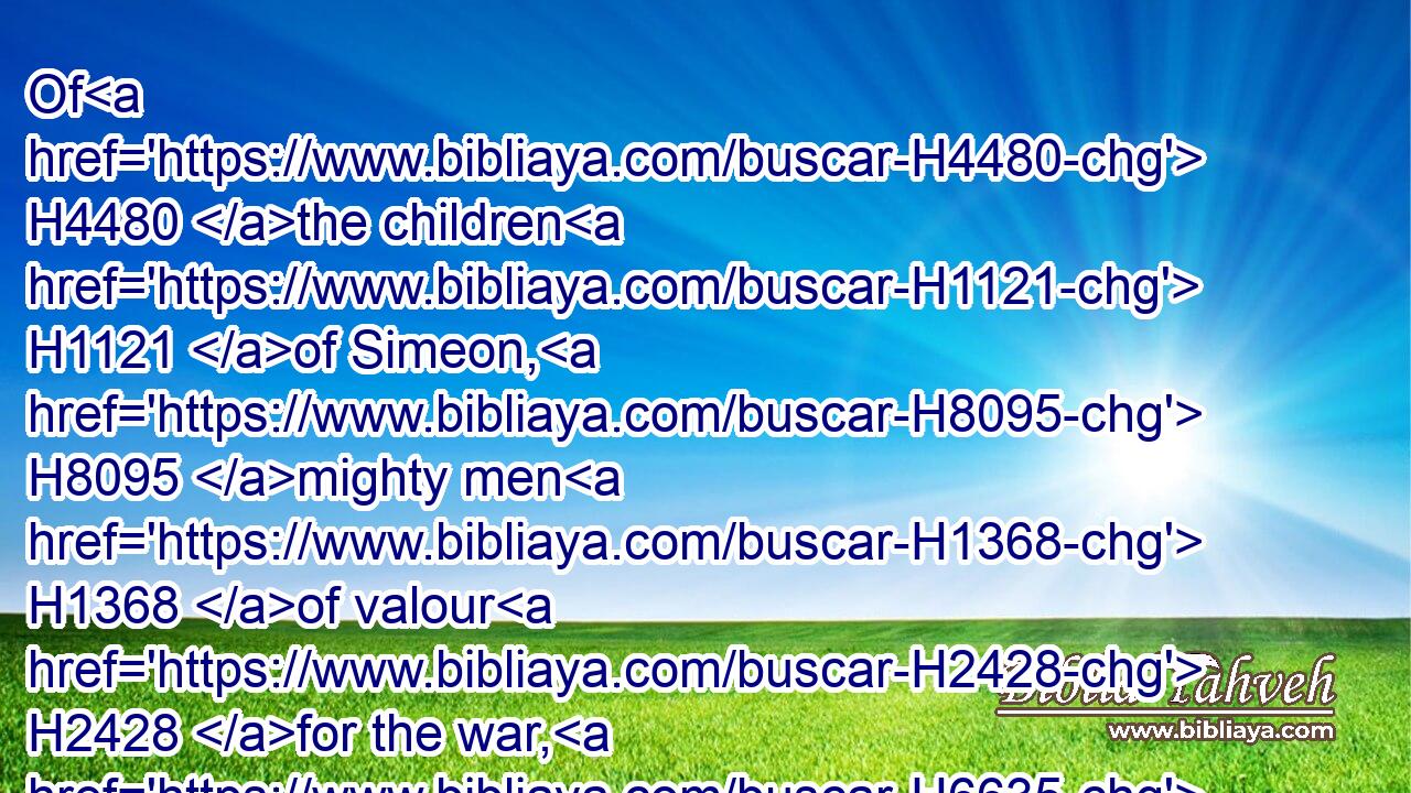 Of H4480 the children H1121 of Simeon, H8095 mighty men H1368 of valour H2428 for the war, H6635 seven H7651 thousand H505 and one hundred.H3967