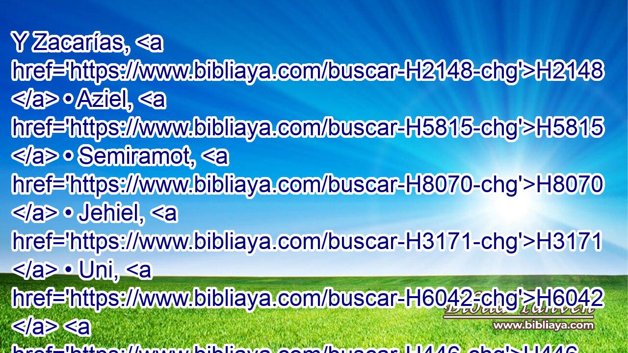 Y Zacarías, H2148  • Aziel, H5815  • Semiramot, H8070  • Jehiel, H3171  • Uni, H6042  H446 • Eliab, • Maasías H4641  y Benaía, H1141  con salterios H5035  sobre H5921 Pu H5961 Alamot. 