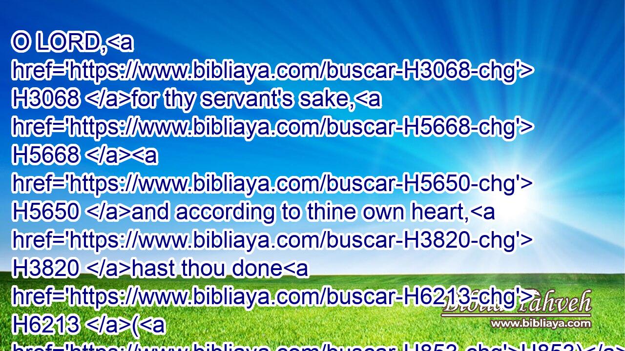 O LORD, H3068 for thy servant's sake, H5668  H5650 and according to thine own heart, H3820 hast thou done H6213 (H853) all H3605 this H2063 greatness, H1420 in making known H3045 (H853) all H3605 these great things.H1420