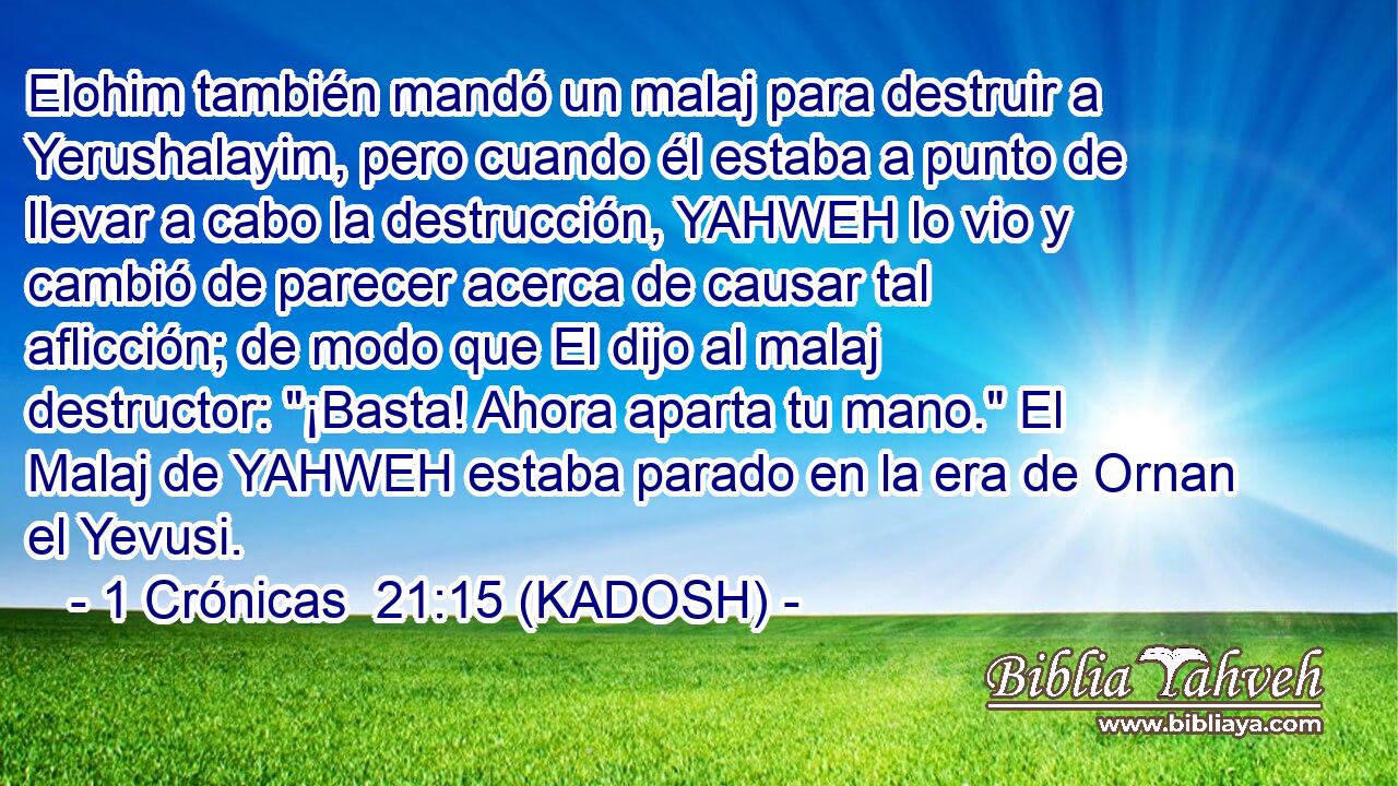 Elohim también mandó un malaj para destruir a Yerushalayim, pero cuando él estaba a punto de llevar a cabo la destrucción, YAHWEH lo vio y cambió de parecer acerca de causar tal aflicción; de modo que El dijo al malaj destructor: 